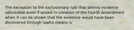 The exception to the exclusionary rule that deems evidence admissible even if seized in violation of the Fourth Amendment when it can be shown that the evidence would have been discovered through lawful means is