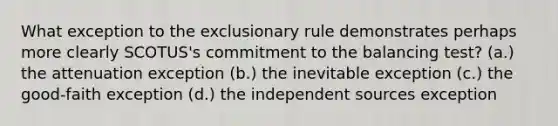 What exception to the exclusionary rule demonstrates perhaps more clearly SCOTUS's commitment to the balancing test? (a.) the attenuation exception (b.) the inevitable exception (c.) the good-faith exception (d.) the independent sources exception