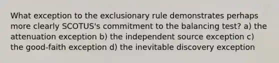 What exception to the exclusionary rule demonstrates perhaps more clearly SCOTUS's commitment to the balancing test? a) the attenuation exception b) the independent source exception c) the good-faith exception d) the inevitable discovery exception