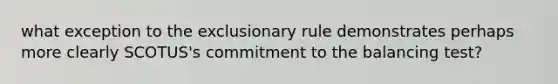 what exception to the exclusionary rule demonstrates perhaps more clearly SCOTUS's commitment to the balancing test?