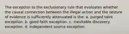 The exception to the exclusionary rule that evaluates whether the causal connection between the illegal action and the seizure of evidence is sufficiently attenuated is the: a. purged taint exception. b. good faith exception. c. inevitable discovery exception. d. independent source exception.