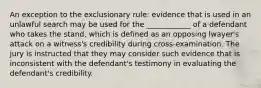 An exception to the exclusionary rule: evidence that is used in an unlawful search may be used for the ____________ of a defendant who takes the stand, which is defined as an opposing lwayer's attack on a witness's credibility during cross-examination. The jury is instructed that they may consider such evidence that is inconsistent with the defendant's testimony in evaluating the defendant's credibility.