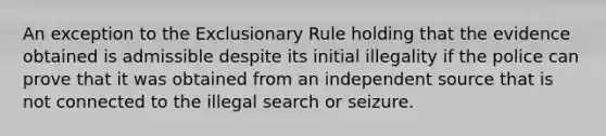 An exception to the Exclusionary Rule holding that the evidence obtained is admissible despite its initial illegality if the police can prove that it was obtained from an independent source that is not connected to the illegal search or seizure.