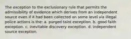 The exception to the exclusionary rule that permits the admissibility of evidence which derives from an independent source even if it had been collected on some level via illegal police actions is the: a. purged taint exception. b. good faith exception. c. inevitable discovery exception. d. independent source exception.