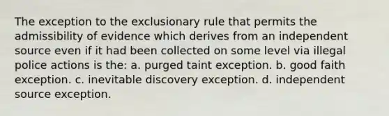 The exception to the exclusionary rule that permits the admissibility of evidence which derives from an independent source even if it had been collected on some level via illegal police actions is the: a. purged taint exception. b. good faith exception. c. inevitable discovery exception. d. independent source exception.