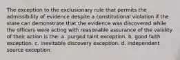 The exception to the exclusionary rule that permits the admissibility of evidence despite a constitutional violation if the state can demonstrate that the evidence was discovered while the officers were acting with reasonable assurance of the validity of their action is the: a. purged taint exception. b. good faith exception. c. inevitable discovery exception. d. independent source exception.