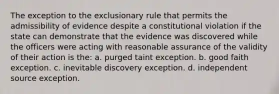 The exception to the exclusionary rule that permits the admissibility of evidence despite a constitutional violation if the state can demonstrate that the evidence was discovered while the officers were acting with reasonable assurance of the validity of their action is the: a. purged taint exception. b. good faith exception. c. inevitable discovery exception. d. independent source exception.