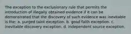 The exception to the exclusionary rule that permits the introduction of illegally obtained evidence if it can be demonstrated that the discovery of such evidence was inevitable is the: a. purged taint exception. b. good faith exception. c. inevitable discovery exception. d. independent source exception.