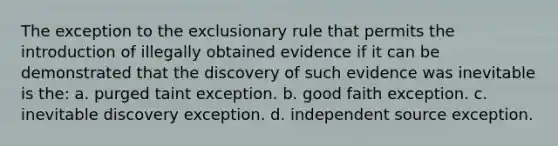 The exception to the exclusionary rule that permits the introduction of illegally obtained evidence if it can be demonstrated that the discovery of such evidence was inevitable is the: a. purged taint exception. b. good faith exception. c. inevitable discovery exception. d. independent source exception.