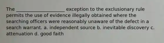 The _____________________ exception to the exclusionary rule permits the use of evidence illegally obtained where the searching officers were reasonably unaware of the defect in a search warrant. a. independent source b. inevitable discovery c. attenuation d. good faith