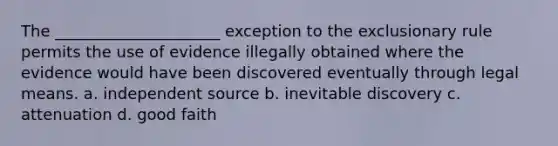 The _____________________ exception to the exclusionary rule permits the use of evidence illegally obtained where the evidence would have been discovered eventually through legal means. a. independent source b. inevitable discovery c. attenuation d. good faith