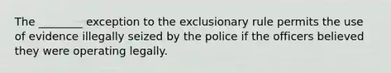 The ________ exception to the exclusionary rule permits the use of evidence illegally seized by the police if the officers believed they were operating legally.