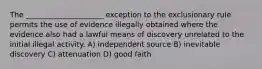 The _____________________ exception to the exclusionary rule permits the use of evidence illegally obtained where the evidence also had a lawful means of discovery unrelated to the initial illegal activity. A) independent source B) inevitable discovery C) attenuation D) good faith