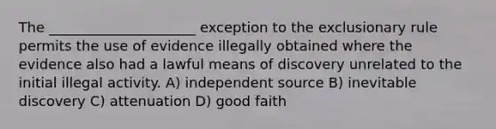 The _____________________ exception to the exclusionary rule permits the use of evidence illegally obtained where the evidence also had a lawful means of discovery unrelated to the initial illegal activity. A) independent source B) inevitable discovery C) attenuation D) good faith