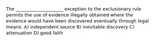 The _____________________ exception to the exclusionary rule permits the use of evidence illegally obtained where the evidence would have been discovered eventually through legal means. A) independent source B) inevitable discovery C) attenuation D) good faith