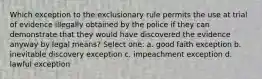 Which exception to the exclusionary rule permits the use at trial of evidence illegally obtained by the police if they can demonstrate that they would have discovered the evidence anyway by legal means? Select one: a. good faith exception b. inevitable discovery exception c. impeachment exception d. lawful exception