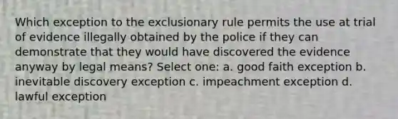 Which exception to the exclusionary rule permits the use at trial of evidence illegally obtained by the police if they can demonstrate that they would have discovered the evidence anyway by legal means? Select one: a. good faith exception b. inevitable discovery exception c. impeachment exception d. lawful exception