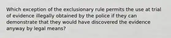 Which exception of <a href='https://www.questionai.com/knowledge/kiz15u9aWk-the-exclusionary-rule' class='anchor-knowledge'>the exclusionary rule</a> permits the use at trial of evidence illegally obtained by the police if they can demonstrate that they would have discovered the evidence anyway by legal means?