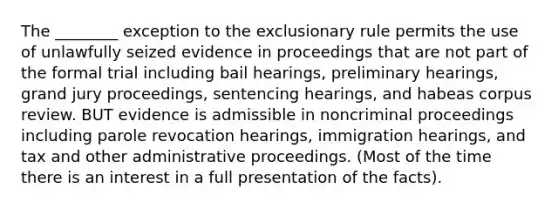 The ________ exception to the exclusionary rule permits the use of unlawfully seized evidence in proceedings that are not part of the formal trial including bail hearings, preliminary hearings, grand jury proceedings, sentencing hearings, and habeas corpus review. BUT evidence is admissible in noncriminal proceedings including parole revocation hearings, immigration hearings, and tax and other administrative proceedings. (Most of the time there is an interest in a full presentation of the facts).