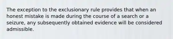 The exception to the exclusionary rule provides that when an honest mistake is made during the course of a search or a seizure, any subsequently obtained evidence will be considered admissible.