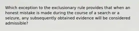 Which exception to <a href='https://www.questionai.com/knowledge/kiz15u9aWk-the-exclusionary-rule' class='anchor-knowledge'>the exclusionary rule</a> provides that when an honest mistake is made during the course of a search or a seizure, any subsequently obtained evidence will be considered admissible?