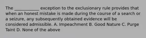 The ____________ exception to the exclusionary rule provides that when an honest mistake is made during the course of a search or a seizure, any subsequently obtained evidence will be considered admissible. A. Impeachment B. Good Nature C. Purge Taint D. None of the above