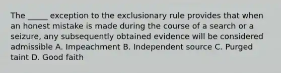 The _____ exception to the exclusionary rule provides that when an honest mistake is made during the course of a search or a seizure, any subsequently obtained evidence will be considered admissible A. Impeachment B. Independent source C. Purged taint D. Good faith