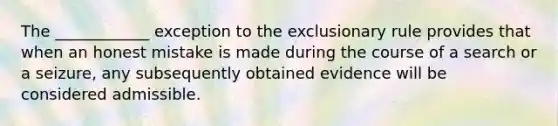 The ____________ exception to <a href='https://www.questionai.com/knowledge/kiz15u9aWk-the-exclusionary-rule' class='anchor-knowledge'>the exclusionary rule</a> provides that when an honest mistake is made during the course of a search or a seizure, any subsequently obtained evidence will be considered admissible.