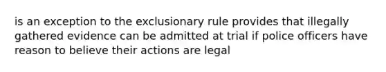 is an exception to the exclusionary rule provides that illegally gathered evidence can be admitted at trial if police officers have reason to believe their actions are legal