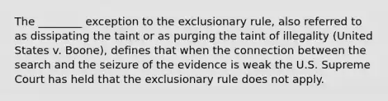 The ________ exception to the exclusionary rule, also referred to as dissipating the taint or as purging the taint of illegality (United States v. Boone), defines that when the connection between the search and the seizure of the evidence is weak the U.S. Supreme Court has held that the exclusionary rule does not apply.