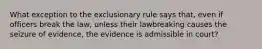 What exception to the exclusionary rule says that, even if officers break the law, unless their lawbreaking causes the seizure of evidence, the evidence is admissible in court?