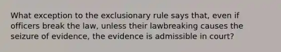 What exception to <a href='https://www.questionai.com/knowledge/kiz15u9aWk-the-exclusionary-rule' class='anchor-knowledge'>the exclusionary rule</a> says that, even if officers break the law, unless their lawbreaking causes the seizure of evidence, the evidence is admissible in court?