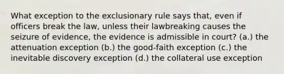 What exception to <a href='https://www.questionai.com/knowledge/kiz15u9aWk-the-exclusionary-rule' class='anchor-knowledge'>the exclusionary rule</a> says that, even if officers break the law, unless their lawbreaking causes the seizure of evidence, the evidence is admissible in court? (a.) the attenuation exception (b.) the good-faith exception (c.) the inevitable discovery exception (d.) the collateral use exception