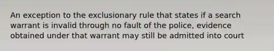 An exception to the exclusionary rule that states if a search warrant is invalid through no fault of the police, evidence obtained under that warrant may still be admitted into court