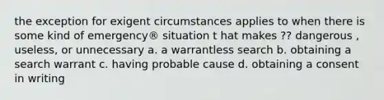 the exception for exigent circumstances applies to when there is some kind of emergency® situation t hat makes ?? dangerous , useless, or unnecessary a. a warrantless search b. obtaining a search warrant c. having probable cause d. obtaining a consent in writing