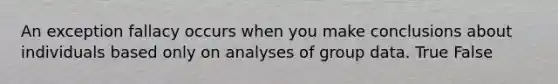 An exception fallacy occurs when you make conclusions about individuals based only on analyses of group data. True False