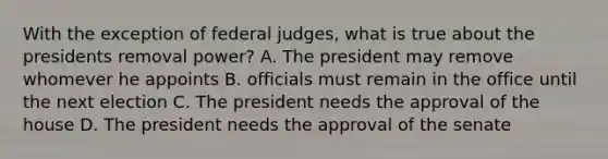 With the exception of federal judges, what is true about the presidents removal power? A. The president may remove whomever he appoints B. officials must remain in the office until the next election C. The president needs the approval of the house D. The president needs the approval of the senate