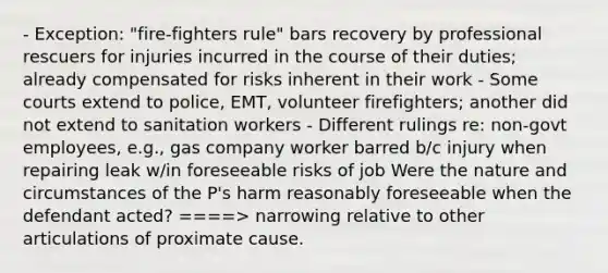 - Exception: "fire-fighters rule" bars recovery by professional rescuers for injuries incurred in the course of their duties; already compensated for risks inherent in their work - Some courts extend to police, EMT, volunteer firefighters; another did not extend to sanitation workers - Different rulings re: non-govt employees, e.g., gas company worker barred b/c injury when repairing leak w/in foreseeable risks of job Were the nature and circumstances of the P's harm reasonably foreseeable when the defendant acted? ====> narrowing relative to other articulations of proximate cause.