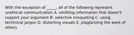 With the exception of _____, all of the following represent unethical communication A. omitting information that doesn't support your argument B. selective misquoting C. using techinical jargon D. distorting visuals E. plagiarizing the work of others