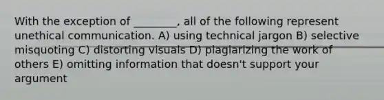 With the exception of ________, all of the following represent unethical communication. A) using technical jargon B) selective misquoting C) distorting visuals D) plagiarizing the work of others E) omitting information that doesn't support your argument