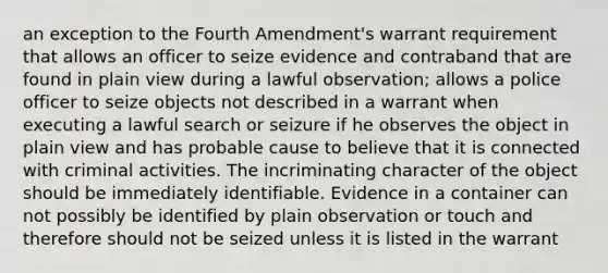 an exception to the Fourth Amendment's warrant requirement that allows an officer to seize evidence and contraband that are found in plain view during a lawful observation; allows a police officer to seize objects not described in a warrant when executing a lawful search or seizure if he observes the object in plain view and has probable cause to believe that it is connected with criminal activities. The incriminating character of the object should be immediately identifiable. Evidence in a container can not possibly be identified by plain observation or touch and therefore should not be seized unless it is listed in the warrant