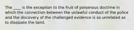 The ____ is the exception to the fruit of poisonous doctrine in which the connection between the unlawful conduct of the police and the discovery of the challenged evidence is so unrelated as to dissipate the taint.