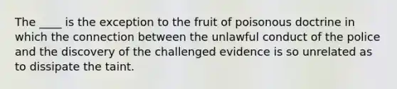 The ____ is the exception to the fruit of poisonous doctrine in which the connection between the unlawful conduct of the police and the discovery of the challenged evidence is so unrelated as to dissipate the taint.