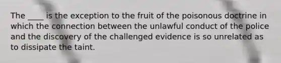 The ____ is the exception to the fruit of the poisonous doctrine in which the connection between the unlawful conduct of the police and the discovery of the challenged evidence is so unrelated as to dissipate the taint.