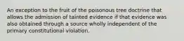 An exception to the fruit of the poisonous tree doctrine that allows the admission of tainted evidence if that evidence was also obtained through a source wholly independent of the primary constitutional violation.