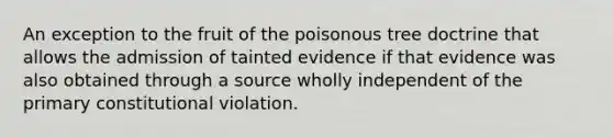 An exception to the fruit of the poisonous tree doctrine that allows the admission of tainted evidence if that evidence was also obtained through a source wholly independent of the primary constitutional violation.