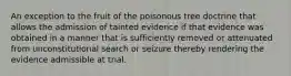 An exception to the fruit of the poisonous tree doctrine that allows the admission of tainted evidence if that evidence was obtained in a manner that is sufficiently removed or attenuated from unconstitutional search or seizure thereby rendering the evidence admissible at trial.