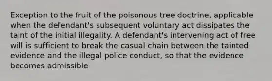 Exception to the fruit of the poisonous tree doctrine, applicable when the defendant's subsequent voluntary act dissipates the taint of the initial illegality. A defendant's intervening act of free will is sufficient to break the casual chain between the tainted evidence and the illegal police conduct, so that the evidence becomes admissible