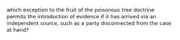 which exception to the fruit of the poisonous tree doctrine permits the introduction of evidence if it has arrived via an independent source, such as a party disconnected from the case at hand?