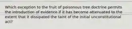 Which exception to the fruit of poisonous tree doctrine permits the introduction of evidence if it has become attenuated to the extent that it dissipated the taint of the initial unconstitutional act?